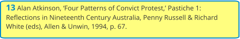 13 Alan Atkinson, ‘Four Patterns of Convict Protest,’ Pastiche 1: Reflections in Nineteenth Century Australia, Penny Russell & Richard White (eds), Allen & Unwin, 1994, p. 67.