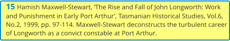 15 Hamish Maxwell-Stewart, ‘The Rise and Fall of John Longworth: Work and Punishment in Early Port Arthur’, Tasmanian Historical Studies, Vol.6, No.2, 1999, pp. 97-114. Maxwell-Stewart deconstructs the turbulent career of Longworth as a convict constable at Port Arthur.