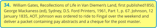 34.  William Gates, Recollections of Life in Van Diemen’s Land, first published1850, George Mackaness (ed), Sydney, D.S. Ford Printers, 1961, Part 1, p. 67. Johnson, 12 January 1835, AOT. Johnson was ordered to ride to Fingal over the weekend and deliver a packet containing pay abstracts and a cheque for the post master.