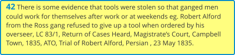 42 There is some evidence that tools were stolen so that ganged men could work for themselves after work or at weekends eg. Robert Alford from the Ross gang refused to give up a tool when ordered by his overseer, LC 83/1, Return of Cases Heard, Magistrate’s Court, Campbell Town, 1835, ATO, Trial of Robert Alford, Persian , 23 May 1835.
