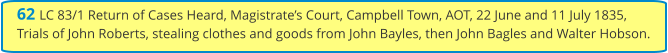 62 LC 83/1 Return of Cases Heard, Magistrate’s Court, Campbell Town, AOT, 22 June and 11 July 1835, Trials of John Roberts, stealing clothes and goods from John Bayles, then John Bagles and Walter Hobson.