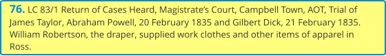 76. LC 83/1 Return of Cases Heard, Magistrate’s Court, Campbell Town, AOT, Trial of James Taylor, Abraham Powell, 20 February 1835 and Gilbert Dick, 21 February 1835. William Robertson, the draper, supplied work clothes and other items of apparel in Ross.