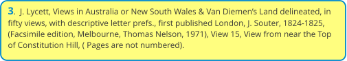 3.  J. Lycett, Views in Australia or New South Wales & Van Diemen’s Land delineated, in fifty views, with descriptive letter prefs., first published London, J. Souter, 1824-1825, (Facsimile edition, Melbourne, Thomas Nelson, 1971), View 15, View from near the Top of Constitution Hill, ( Pages are not numbered).