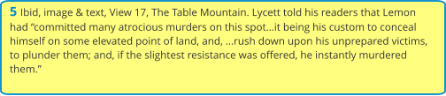 5 Ibid, image & text, View 17, The Table Mountain. Lycett told his readers that Lemon had “committed many atrocious murders on this spot…it being his custom to conceal himself on some elevated point of land, and, …rush down upon his unprepared victims, to plunder them; and, if the slightest resistance was offered, he instantly murdered them.”