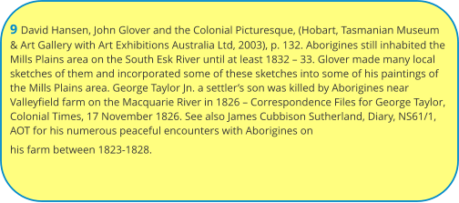 9 David Hansen, John Glover and the Colonial Picturesque, (Hobart, Tasmanian Museum & Art Gallery with Art Exhibitions Australia Ltd, 2003), p. 132. Aborigines still inhabited the Mills Plains area on the South Esk River until at least 1832 – 33. Glover made many local sketches of them and incorporated some of these sketches into some of his paintings of the Mills Plains area. George Taylor Jn. a settler’s son was killed by Aborigines near Valleyfield farm on the Macquarie River in 1826 – Correspondence Files for George Taylor, Colonial Times, 17 November 1826. See also James Cubbison Sutherland, Diary, NS61/1, AOT for his numerous peaceful encounters with Aborigines on his farm between 1823-1828.