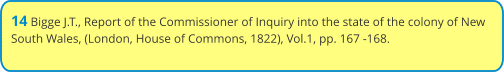 14 Bigge J.T., Report of the Commissioner of Inquiry into the state of the colony of New South Wales, (London, House of Commons, 1822), Vol.1, pp. 167 -168.