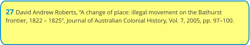 27 David Andrew Roberts, “A change of place: illegal movement on the Bathurst frontier, 1822 – 1825”, Journal of Australian Colonial History, Vol. 7, 2005, pp. 97–100.