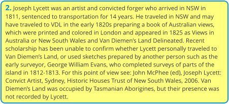 2. Joseph Lycett was an artist and convicted forger who arrived in NSW in 1811, sentenced to transportation for 14 years. He traveled in NSW and may have traveled to VDL in the early 1820s preparing a book of Australian views, which were printed and colored in London and appeared in 1825 as Views in Australia or New South Wales and Van Diemen’s Land Delineated. Recent scholarship has been unable to confirm whether Lycett personally traveled to Van Diemen’s Land, or used sketches prepared by another person such as the early surveyor, George William Evans, who completed surveys of parts of the island in 1812-1813. For this point of view see: John McPhee (ed), Joseph Lycett: Convict Artist, Sydney, Historic Houses Trust of New South Wales, 2006. Van Diemen’s Land was occupied by Tasmanian Aborigines, but their presence was not recorded by Lycett.