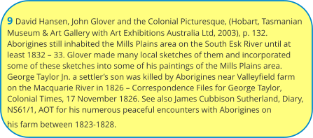 9 David Hansen, John Glover and the Colonial Picturesque, (Hobart, Tasmanian Museum & Art Gallery with Art Exhibitions Australia Ltd, 2003), p. 132. Aborigines still inhabited the Mills Plains area on the South Esk River until at least 1832 – 33. Glover made many local sketches of them and incorporated some of these sketches into some of his paintings of the Mills Plains area. George Taylor Jn. a settler’s son was killed by Aborigines near Valleyfield farm on the Macquarie River in 1826 – Correspondence Files for George Taylor, Colonial Times, 17 November 1826. See also James Cubbison Sutherland, Diary, NS61/1, AOT for his numerous peaceful encounters with Aborigines on his farm between 1823-1828.
