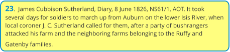 23.  James Cubbison Sutherland, Diary, 8 June 1826, NS61/1, AOT. It took several days for soldiers to march up from Auburn on the lower Isis River, when local coroner J. C. Sutherland called for them, after a party of bushrangers attacked his farm and the neighboring farms belonging to the Ruffy and Gatenby families.