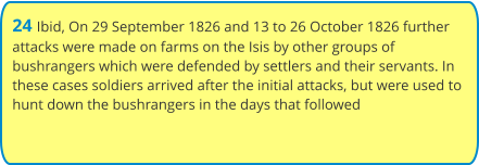 24 Ibid, On 29 September 1826 and 13 to 26 October 1826 further attacks were made on farms on the Isis by other groups of  bushrangers which were defended by settlers and their servants. In these cases soldiers arrived after the initial attacks, but were used to hunt down the bushrangers in the days that followed