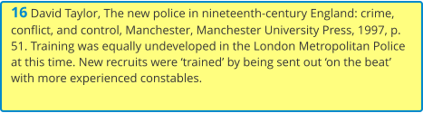 16 David Taylor, The new police in nineteenth-century England: crime, conflict, and control, Manchester, Manchester University Press, 1997, p. 51. Training was equally undeveloped in the London Metropolitan Police at this time. New recruits were ‘trained’ by being sent out ‘on the beat’ with more experienced constables.