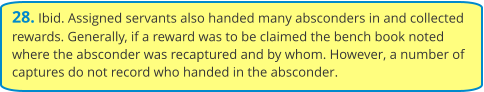 28. Ibid. Assigned servants also handed many absconders in and collected rewards. Generally, if a reward was to be claimed the bench book noted where the absconder was recaptured and by whom. However, a number of captures do not record who handed in the absconder.