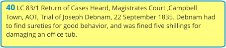 40 LC 83/1 Return of Cases Heard, Magistrates Court ,Campbell Town, AOT, Trial of Joseph Debnam, 22 September 1835. Debnam had to find sureties for good behavior, and was fined five shillings for damaging an office tub.