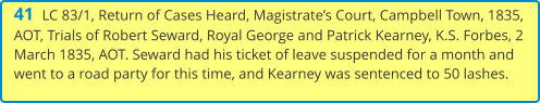 41  LC 83/1, Return of Cases Heard, Magistrate’s Court, Campbell Town, 1835, AOT, Trials of Robert Seward, Royal George and Patrick Kearney, K.S. Forbes, 2 March 1835, AOT. Seward had his ticket of leave suspended for a month and went to a road party for this time, and Kearney was sentenced to 50 lashes.