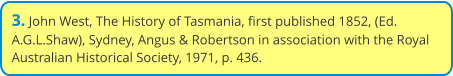 3. John West, The History of Tasmania, first published 1852, (Ed. A.G.L.Shaw), Sydney, Angus & Robertson in association with the Royal Australian Historical Society, 1971, p. 436.