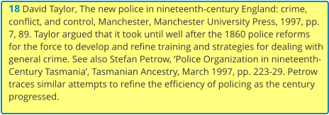 18 David Taylor, The new police in nineteenth-century England: crime, conflict, and control, Manchester, Manchester University Press, 1997, pp. 7, 89. Taylor argued that it took until well after the 1860 police reforms for the force to develop and refine training and strategies for dealing with general crime. See also Stefan Petrow, ‘Police Organization in nineteenth-Century Tasmania’, Tasmanian Ancestry, March 1997, pp. 223-29. Petrow traces similar attempts to refine the efficiency of policing as the century progressed.