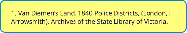 1. Van Diemen’s Land, 1840 Police Districts, (London, J Arrowsmith), Archives of the State Library of Victoria.
