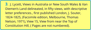 3.  J. Lycett, Views in Australia or New South Wales & Van Diemen’s Land delineated, in fifty views, with descriptive letter preferences., first published London, J. Souter, 1824-1825, (Facsimile edition, Melbourne, Thomas Nelson, 1971), View 15, View from near the Top of Constitution Hill, ( Pages are not numbered).
