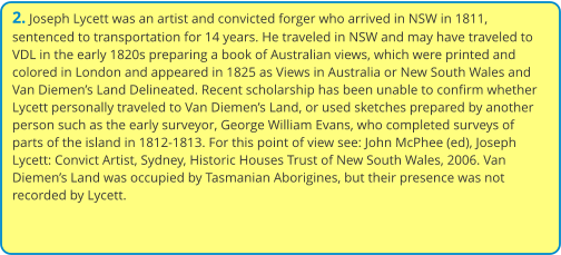 2. Joseph Lycett was an artist and convicted forger who arrived in NSW in 1811, sentenced to transportation for 14 years. He traveled in NSW and may have traveled to VDL in the early 1820s preparing a book of Australian views, which were printed and colored in London and appeared in 1825 as Views in Australia or New South Wales and Van Diemen’s Land Delineated. Recent scholarship has been unable to confirm whether Lycett personally traveled to Van Diemen’s Land, or used sketches prepared by another person such as the early surveyor, George William Evans, who completed surveys of parts of the island in 1812-1813. For this point of view see: John McPhee (ed), Joseph Lycett: Convict Artist, Sydney, Historic Houses Trust of New South Wales, 2006. Van Diemen’s Land was occupied by Tasmanian Aborigines, but their presence was not recorded by Lycett.