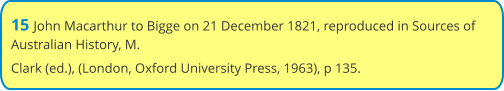 15 John Macarthur to Bigge on 21 December 1821, reproduced in Sources of Australian History, M. Clark (ed.), (London, Oxford University Press, 1963), p 135.