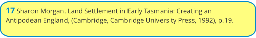 17 Sharon Morgan, Land Settlement in Early Tasmania: Creating an Antipodean England, (Cambridge, Cambridge University Press, 1992), p.19.