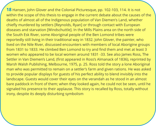18 Hansen, John Glover and the Colonial Picturesque, pp. 102-103, 114. It is not within the scope of this thesis to engage in the current debate about the causes of the deaths of almost all of the Indigenous population of Van Diemen's Land, whether chiefly murdered by settlers [Reynolds, Ryan] or through contact with European diseases and starvation [Windschuttle]. In the Mills Plains area on the north side of the South Esk River, some Aboriginal people of the Ben Lomond tribes were reportedly still living in their traditional way in 1832. John Glover, the painter, who lived on the Nile River, discussed encounters with members of local Aborigine groups from 1831 to 1833. He climbed Ben Lomond to try and find them and met at least 3 women who appeared to be local women around 1831 -33. See also James Ross, The Settler in Van Diemen’s Land, (first appeared in Ross’s Almanack of 1836), reprinted by Marsh Walsh Publishing, Melbourne, 1975, p. 25. Ross told the story a lone Aboriginal man who was permitted to remain on a settler’s farm and given rations. He was asked to provide popular displays for guests of his perfect ability to blend invisibly into the landscape. Guests would cover their eyes on the verandah as he stood in an almost bare paddock in front of them; when they looked again, he could not be seen, until he signaled his presence to their applause. This story is recalled by Ross, totally without irony, despite its deeply disturbing symbolism