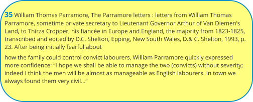 35 William Thomas Parramore, The Parramore letters : letters from William Thomas Parramore, sometime private secretary to Lieutenant Governor Arthur of Van Diemen's Land, to Thirza Cropper, his fiancée in Europe and England, the majority from 1823-1825, transcribed and edited by D.C. Shelton, Epping, New South Wales, D.& C. Shelton, 1993, p. 23. After being initially fearful about how the family could control convict labourers, William Parramore quickly expressed more confidence: “I hope we shall be able to manage the two (convicts) without severity; indeed I think the men will be almost as manageable as English labourers. In town we always found them very civil…”