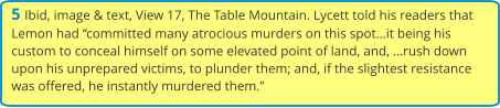 5 Ibid, image & text, View 17, The Table Mountain. Lycett told his readers that Lemon had “committed many atrocious murders on this spot…it being his custom to conceal himself on some elevated point of land, and, …rush down upon his unprepared victims, to plunder them; and, if the slightest resistance was offered, he instantly murdered them.”
