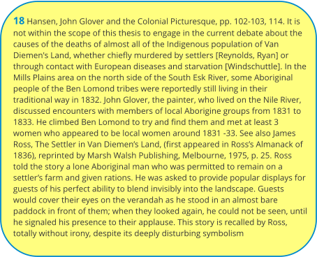 18 Hansen, John Glover and the Colonial Picturesque, pp. 102-103, 114. It is not within the scope of this thesis to engage in the current debate about the causes of the deaths of almost all of the Indigenous population of Van Diemen's Land, whether chiefly murdered by settlers [Reynolds, Ryan] or through contact with European diseases and starvation [Windschuttle]. In the Mills Plains area on the north side of the South Esk River, some Aboriginal people of the Ben Lomond tribes were reportedly still living in their traditional way in 1832. John Glover, the painter, who lived on the Nile River, discussed encounters with members of local Aborigine groups from 1831 to 1833. He climbed Ben Lomond to try and find them and met at least 3 women who appeared to be local women around 1831 -33. See also James Ross, The Settler in Van Diemen’s Land, (first appeared in Ross’s Almanack of 1836), reprinted by Marsh Walsh Publishing, Melbourne, 1975, p. 25. Ross told the story a lone Aboriginal man who was permitted to remain on a settler’s farm and given rations. He was asked to provide popular displays for guests of his perfect ability to blend invisibly into the landscape. Guests would cover their eyes on the verandah as he stood in an almost bare paddock in front of them; when they looked again, he could not be seen, until he signaled his presence to their applause. This story is recalled by Ross, totally without irony, despite its deeply disturbing symbolism