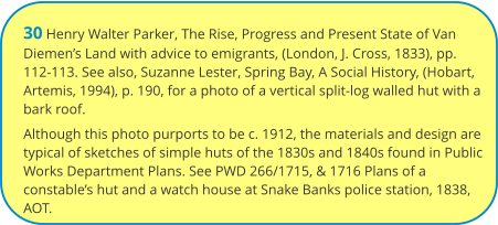 30 Henry Walter Parker, The Rise, Progress and Present State of Van Diemen’s Land with advice to emigrants, (London, J. Cross, 1833), pp. 112-113. See also, Suzanne Lester, Spring Bay, A Social History, (Hobart, Artemis, 1994), p. 190, for a photo of a vertical split-log walled hut with a bark roof. Although this photo purports to be c. 1912, the materials and design are typical of sketches of simple huts of the 1830s and 1840s found in Public Works Department Plans. See PWD 266/1715, & 1716 Plans of a constable’s hut and a watch house at Snake Banks police station, 1838, AOT.