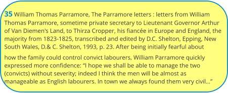 35 William Thomas Parramore, The Parramore letters : letters from William Thomas Parramore, sometime private secretary to Lieutenant Governor Arthur of Van Diemen's Land, to Thirza Cropper, his fiancée in Europe and England, the majority from 1823-1825, transcribed and edited by D.C. Shelton, Epping, New South Wales, D.& C. Shelton, 1993, p. 23. After being initially fearful about how the family could control convict labourers, William Parramore quickly expressed more confidence: “I hope we shall be able to manage the two (convicts) without severity; indeed I think the men will be almost as manageable as English labourers. In town we always found them very civil…”