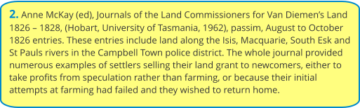 2. Anne McKay (ed), Journals of the Land Commissioners for Van Diemen’s Land 1826 – 1828, (Hobart, University of Tasmania, 1962), passim, August to October 1826 entries. These entries include land along the Isis, Macquarie, South Esk and St Pauls rivers in the Campbell Town police district. The whole journal provided numerous examples of settlers selling their land grant to newcomers, either to take profits from speculation rather than farming, or because their initial attempts at farming had failed and they wished to return home.