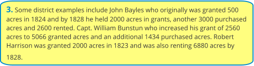 3. Some district examples include John Bayles who originally was granted 500 acres in 1824 and by 1828 he held 2000 acres in grants, another 3000 purchased acres and 2600 rented. Capt. William Bunstun who increased his grant of 2560 acres to 5066 granted acres and an additional 1434 purchased acres. Robert Harrison was granted 2000 acres in 1823 and was also renting 6880 acres by 1828.