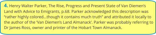 4. Henry Walter Parker, The Rise, Progress and Present State of Van Diemen’s Land with Advice to Emigrants, p.68. Parker acknowledged this description was “rather highly colored…though it contains much truth” and attributed it locally to the author of the ‘Van Diemen’s Land Almanack’. Parker was probably referring to Dr James Ross, owner and printer of the Hobart Town Almanack.