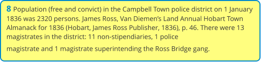 8 Population (free and convict) in the Campbell Town police district on 1 January 1836 was 2320 persons. James Ross, Van Diemen’s Land Annual Hobart Town Almanack for 1836 (Hobart, James Ross Publisher, 1836), p. 46. There were 13 magistrates in the district: 11 non-stipendiaries, 1 police magistrate and 1 magistrate superintending the Ross Bridge gang.
