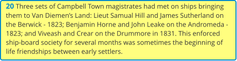 20 Three sets of Campbell Town magistrates had met on ships bringing them to Van Diemen’s Land: Lieut Samual Hill and James Sutherland on the Berwick - 1823; Benjamin Horne and John Leake on the Andromeda - 1823; and Viveash and Crear on the Drummore in 1831. This enforced ship-board society for several months was sometimes the beginning of life friendships between early settlers.