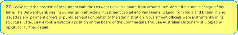 27. Leake held the position of accountant with the Derwent Bank in Hobart, from around 1825 and left his son in charge of his farm. The Derwent Bank was instrumental in attracting investment capital into Van Diemen’s Land from India and Britain: it also issued salary  payment orders to public servants on behalf of the administration. Government officials were instrumental in its structure. Later, Leake took a director’s position on the board of the Commercial Bank. See Australian Dictionary of Biography, op.cit., for further details.