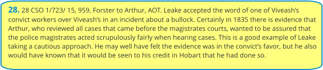 28. 28 CSO 1/723/ 15, 959, Forster to Arthur, AOT. Leake accepted the word of one of Viveash’s convict workers over Viveash’s in an incident about a bullock. Certainly in 1835 there is evidence that Arthur, who reviewed all cases that came before the magistrates courts, wanted to be assured that the police magistrates acted scrupulously fairly when hearing cases. This is a good example of Leake taking a cautious approach. He may well have felt the evidence was in the convict’s favor, but he also would have known that it would be seen to his credit in Hobart that he had done so.