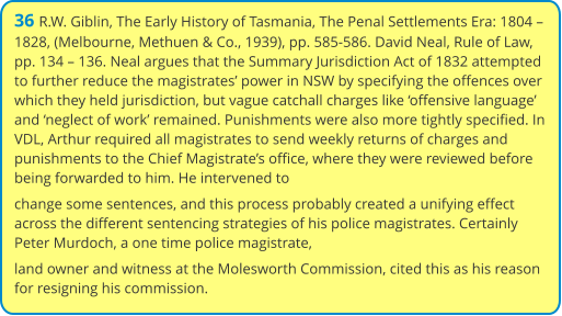 36 R.W. Giblin, The Early History of Tasmania, The Penal Settlements Era: 1804 – 1828, (Melbourne, Methuen & Co., 1939), pp. 585-586. David Neal, Rule of Law, pp. 134 – 136. Neal argues that the Summary Jurisdiction Act of 1832 attempted to further reduce the magistrates’ power in NSW by specifying the offences over which they held jurisdiction, but vague catchall charges like ‘offensive language’ and ‘neglect of work’ remained. Punishments were also more tightly specified. In VDL, Arthur required all magistrates to send weekly returns of charges and punishments to the Chief Magistrate’s office, where they were reviewed before being forwarded to him. He intervened to change some sentences, and this process probably created a unifying effect across the different sentencing strategies of his police magistrates. Certainly Peter Murdoch, a one time police magistrate, land owner and witness at the Molesworth Commission, cited this as his reason for resigning his commission.