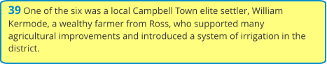 39 One of the six was a local Campbell Town elite settler, William Kermode, a wealthy farmer from Ross, who supported many agricultural improvements and introduced a system of irrigation in the district.