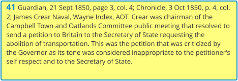 41 Guardian, 21 Sept 1850, page 3, col. 4; Chronicle, 3 Oct 1850, p. 4, col. 2; James Crear Naval, Wayne Index, AOT. Crear was chairman of the Campbell Town and Oatlands Committee public meeting that resolved to send a petition to Britain to the Secretary of State requesting the abolition of transportation. This was the petition that was criticized by the Governor as its tone was considered inappropriate to the petitioner’s self respect and to the Secretary of State.