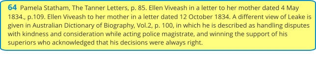 64  Pamela Statham, The Tanner Letters, p. 85. Ellen Viveash in a letter to her mother dated 4 May 1834., p.109. Ellen Viveash to her mother in a letter dated 12 October 1834. A different view of Leake is given in Australian Dictionary of Biography, Vol.2, p. 100, in which he is described as handling disputes with kindness and consideration while acting police magistrate, and winning the support of his superiors who acknowledged that his decisions were always right.