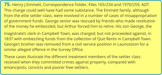 75. Henry J.Emmett, Correspondence Folder, Files 165/234 and 1970/259, AOT. This charge could well have had some substance. The Emmett family, although from the elite settler class, were involved in a number of cases of misappropriation of government funds. George senior was rescued by friends who made restitution of the money he embezzled, but Arthur forced him to retire. His son George, the magistrate’s clerk in Campbell Town, was charged, but not proceeded against, in 1837 with embezzling funds from the collection of Quit Rents in Campbell Town. George’s brother was removed from a civil service position in Launceston for a similar alleged offence in the Survey Office. These cases illustrate the different treatment members of the settler class received when they committed crimes against property, compared with emancipists, convicts and poorer free settlers.
