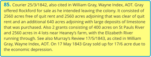 85. Courier 25/3/1842, also cited in William Gray, Wayne Index, AOT. Gray offered Rockford for sale as he intended leaving the colony. It consisted of 2560 acres free of quit rent and 2560 acres adjoining that was clear of quit rent and an additional 640 acres adjoining with large deposits of limestone that was purchased. Also 2 grants consisting of 400 acres on St Pauls River and 2560 acres in 4 lots near Heaney’s farm, with the Elizabeth River running through. See also Murray’s Review 17/5/1843, as cited in William Gray, Wayne Index, AOT. On 17 May 1843 Gray sold up for 17/6 acre due to the economic depression.