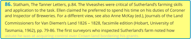 86. Statham, The Tanner Letters, p.84. The Viveashes were critical of Sutherland’s farming skills and application to the task. Ellen claimed he preferred to spend his time on his duties of Coroner and Inspector of Breweries. For a different view, see also Anne McKay (ed.), Journals of the Land Commissioners for Van Diemen’s Land 1826 – 1828, facsimile edition (Hobart, University of Tasmania, 1962), pp. 79-86. The first surveyors who inspected Sutherland’s farm noted how astute he was at acquiring control over Crown land bordering his grants.