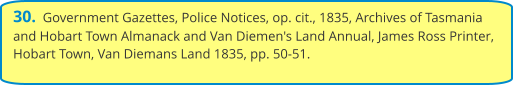 30.  Government Gazettes, Police Notices, op. cit., 1835, Archives of Tasmania and Hobart Town Almanack and Van Diemen's Land Annual, James Ross Printer, Hobart Town, Van Diemans Land 1835, pp. 50-51.