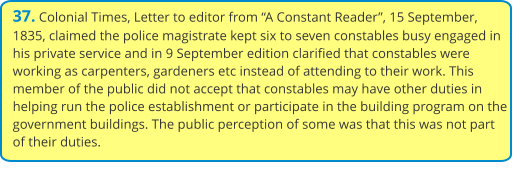 37. Colonial Times, Letter to editor from “A Constant Reader”, 15 September, 1835, claimed the police magistrate kept six to seven constables busy engaged in his private service and in 9 September edition clarified that constables were working as carpenters, gardeners etc instead of attending to their work. This member of the public did not accept that constables may have other duties in helping run the police establishment or participate in the building program on the government buildings. The public perception of some was that this was not part of their duties.