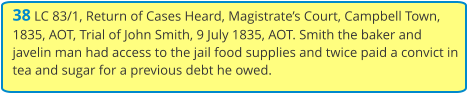 38 LC 83/1, Return of Cases Heard, Magistrate’s Court, Campbell Town, 1835, AOT, Trial of John Smith, 9 July 1835, AOT. Smith the baker and javelin man had access to the jail food supplies and twice paid a convict in tea and sugar for a previous debt he owed.