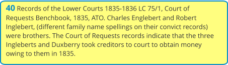 40 Records of the Lower Courts 1835-1836 LC 75/1, Court of Requests Benchbook, 1835, ATO. Charles Englebert and Robert Inglebert, (different family name spellings on their convict records) were brothers. The Court of Requests records indicate that the three Ingleberts and Duxberry took creditors to court to obtain money owing to them in 1835.